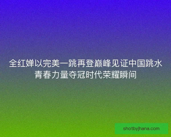 全红婵以完美一跳再登巅峰见证中国跳水青春力量夺冠时代荣耀瞬间