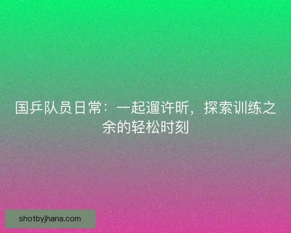 国乒队员日常：一起遛许昕，探索训练之余的轻松时刻