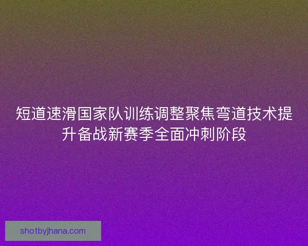 短道速滑国家队训练调整聚焦弯道技术提升备战新赛季全面冲刺阶段